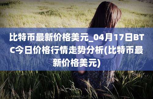 比特币最新价格美元_04月17日BTC今日价格行情走势分析(比特币最新价格美元)