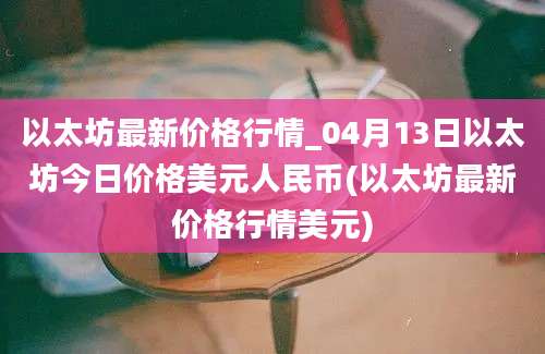 以太坊最新价格行情_04月13日以太坊今日价格美元人民币(以太坊最新价格行情美元)