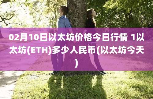 02月10日以太坊价格今日行情 1以太坊(ETH)多少人民币(以太坊今天)