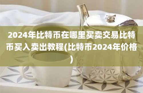 2024年比特币在哪里买卖交易比特币买入卖出教程(比特币2024年价格)