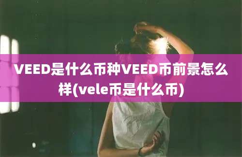 VEED是什么币种VEED币前景怎么样(vele币是什么币)