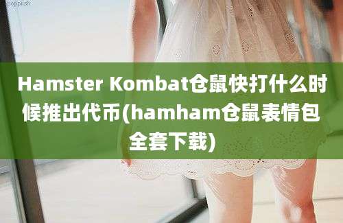 Hamster Kombat仓鼠快打什么时候推出代币(hamham仓鼠表情包全套下载)