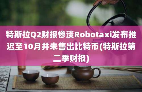 特斯拉Q2财报惨淡Robotaxi发布推迟至10月并未售出比特币(特斯拉第二季财报)