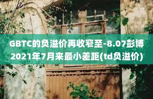 GBTC的负溢价再收窄至-8.07彭博2021年7月来最小差距(td负溢价)