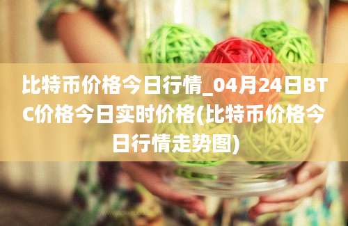 比特币价格今日行情_04月24日BTC价格今日实时价格(比特币价格今日行情走势图)