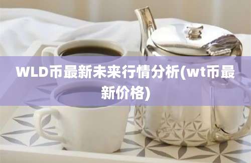 WLD币最新未来行情分析(wt币最新价格)