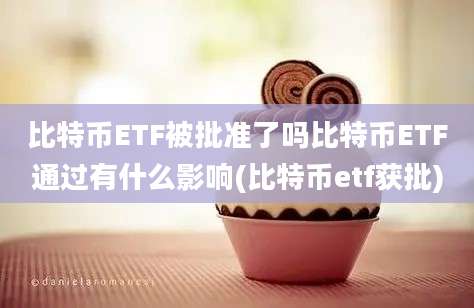 比特币ETF被批准了吗比特币ETF通过有什么影响(比特币etf获批)