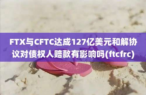 FTX与CFTC达成127亿美元和解协议对债权人赔款有影响吗(ftcfrc)