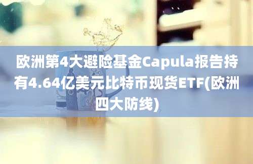 欧洲第4大避险基金Capula报告持有4.64亿美元比特币现货ETF(欧洲四大防线)