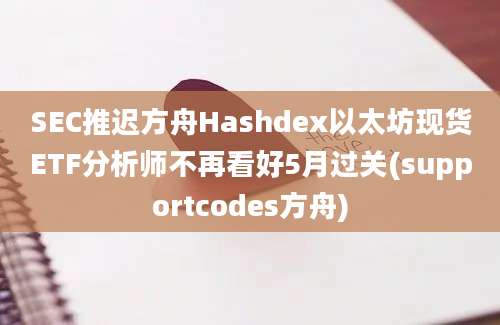 SEC推迟方舟Hashdex以太坊现货ETF分析师不再看好5月过关(supportcodes方舟)