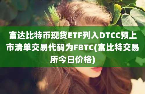 富达比特币现货ETF列入DTCC预上市清单交易代码为FBTC(富比特交易所今日价格)