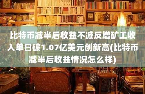 比特币减半后收益不减反增矿工收入单日破1.07亿美元创新高(比特币减半后收益情况怎么样)