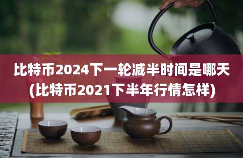 比特币2024下一轮减半时间是哪天(比特币2021下半年行情怎样)