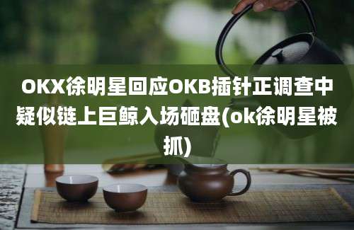 OKX徐明星回应OKB插针正调查中疑似链上巨鲸入场砸盘(ok徐明星被抓)