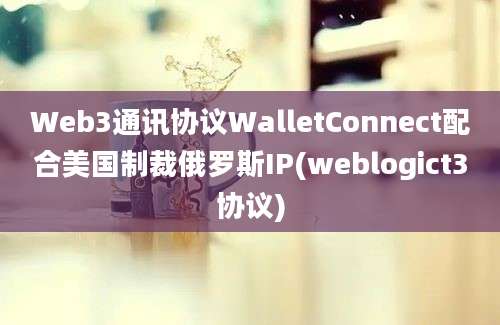 Web3通讯协议WalletConnect配合美国制裁俄罗斯IP(weblogict3协议)