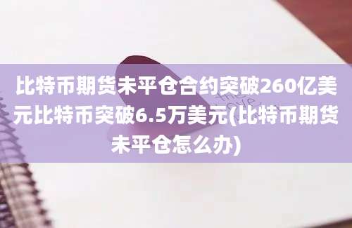 比特币期货未平仓合约突破260亿美元比特币突破6.5万美元(比特币期货未平仓怎么办)