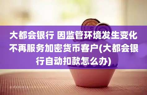 大都会银行 因监管环境发生变化不再服务加密货币客户(大都会银行自动扣款怎么办)