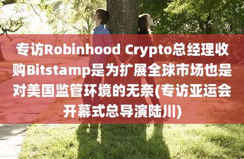 专访Robinhood Crypto总经理收购Bitstamp是为扩展全球市场也是对美国监管环境的无奈(专访亚运会开幕式总导演陆川)