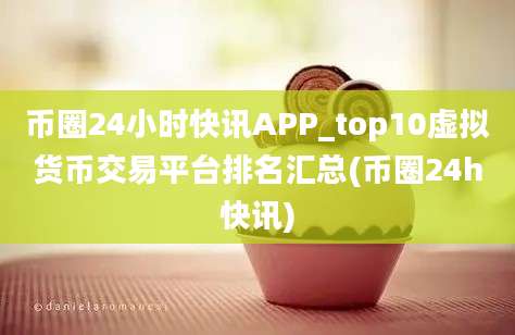 币圈24小时快讯APP_top10虚拟货币交易平台排名汇总(币圈24h快讯)