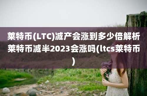 莱特币(LTC)减产会涨到多少倍解析莱特币减半2023会涨吗(ltcs莱特币)