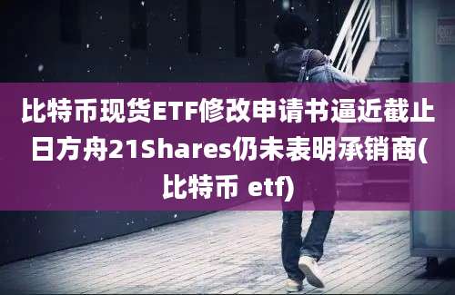 比特币现货ETF修改申请书逼近截止日方舟21Shares仍未表明承销商(比特币 etf)