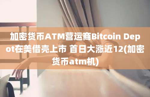 加密货币ATM营运商Bitcoin Depot在美借壳上市 首日大涨近12(加密货币atm机)