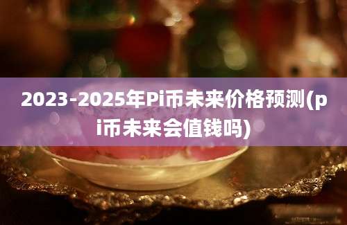 2023-2025年Pi币未来价格预测(pi币未来会值钱吗)