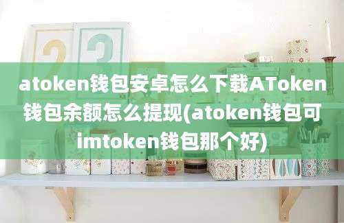 atoken钱包安卓怎么下载AToken钱包余额怎么提现(atoken钱包可imtoken钱包那个好)