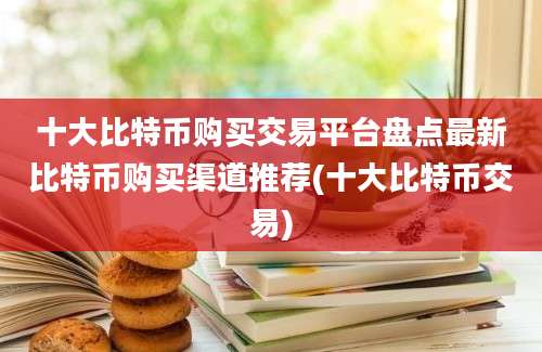 十大比特币购买交易平台盘点最新比特币购买渠道推荐(十大比特币交易)