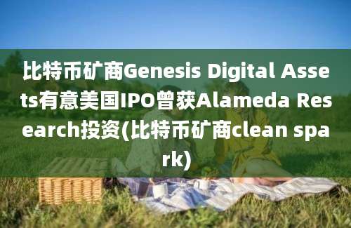 比特币矿商Genesis Digital Assets有意美国IPO曾获Alameda Research投资(比特币矿商clean spark)