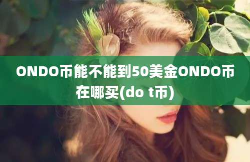 ONDO币能不能到50美金ONDO币在哪买(do t币)