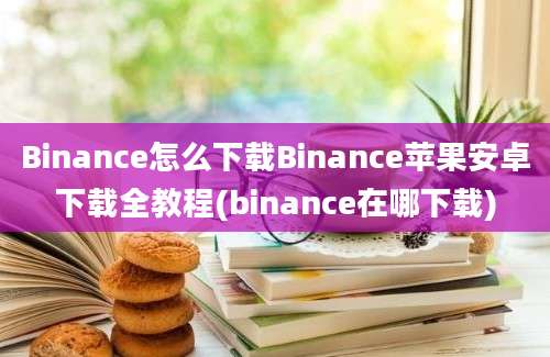 Binance怎么下载Binance苹果安卓下载全教程(binance在哪下载)