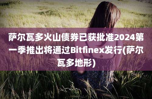 萨尔瓦多火山债券已获批准2024第一季推出将通过Bitfinex发行(萨尔瓦多地形)