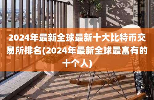 2024年最新全球最新十大比特币交易所排名(2024年最新全球最富有的十个人)