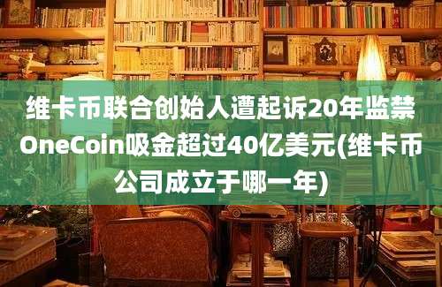 维卡币联合创始人遭起诉20年监禁OneCoin吸金超过40亿美元(维卡币公司成立于哪一年)