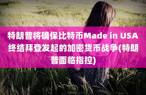 特朗普将确保比特币Made in USA终结拜登发起的加密货币战争(特朗普面临指控)