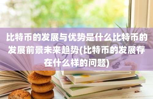 比特币的发展与优势是什么比特币的发展前景未来趋势(比特币的发展存在什么样的问题)