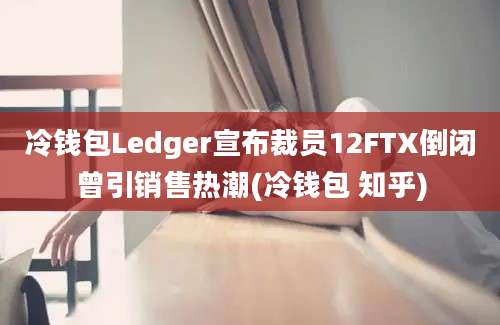 冷钱包Ledger宣布裁员12FTX倒闭曾引销售热潮(冷钱包 知乎)