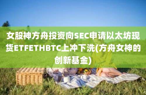 女股神方舟投资向SEC申请以太坊现货ETFETHBTC上冲下洗(方舟女神的创新基金)