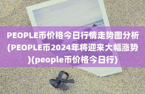 PEOPLE币价格今日行情走势图分析(PEOPLE币2024年将迎来大幅涨势)(people币价格今日行)