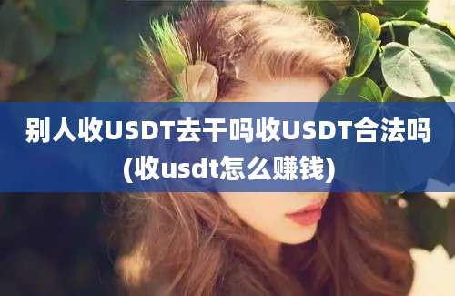 别人收USDT去干吗收USDT合法吗(收usdt怎么赚钱)