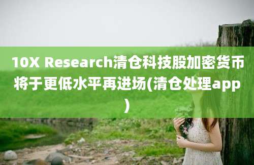 10X Research清仓科技股加密货币将于更低水平再进场(清仓处理app)