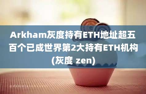 Arkham灰度持有ETH地址超五百个已成世界第2大持有ETH机构(灰度 zen)