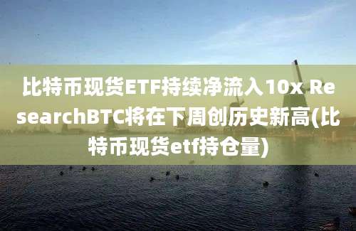 比特币现货ETF持续净流入10x ResearchBTC将在下周创历史新高(比特币现货etf持仓量)