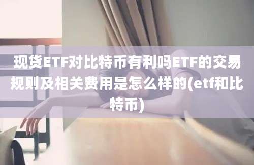 现货ETF对比特币有利吗ETF的交易规则及相关费用是怎么样的(etf和比特币)