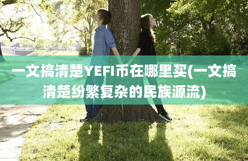 一文搞清楚YEFI币在哪里买(一文搞清楚纷繁复杂的民族源流)