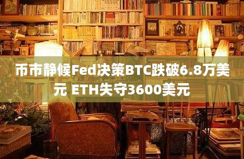 币市静候Fed决策BTC跌破6.8万美元 ETH失守3600美元