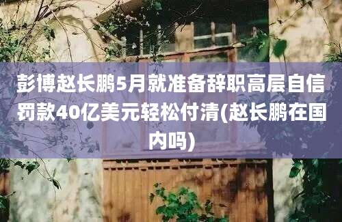 彭博赵长鹏5月就准备辞职高层自信罚款40亿美元轻松付清(赵长鹏在国内吗)