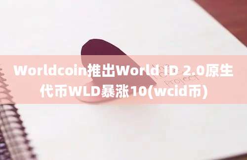 Worldcoin推出World ID 2.0原生代币WLD暴涨10(wcid币)