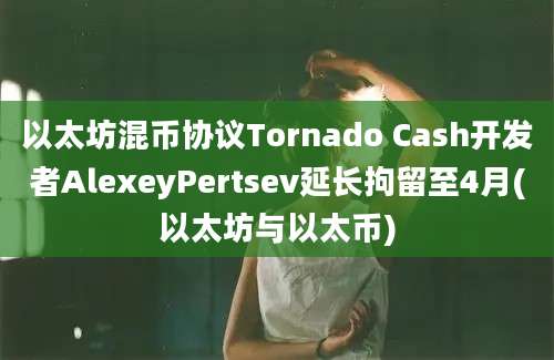 以太坊混币协议Tornado Cash开发者AlexeyPertsev延长拘留至4月(以太坊与以太币)